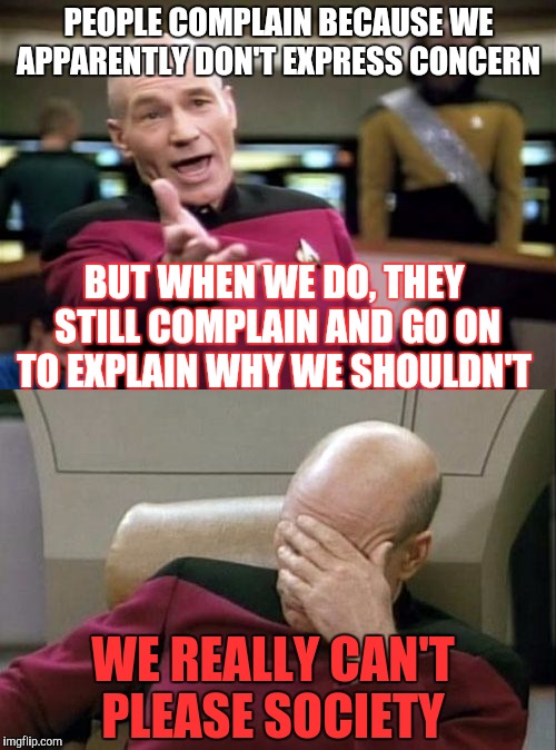 Today's society is confusing | PEOPLE COMPLAIN BECAUSE WE APPARENTLY DON'T EXPRESS CONCERN; BUT WHEN WE DO, THEY STILL COMPLAIN AND GO ON TO EXPLAIN WHY WE SHOULDN'T; WE REALLY CAN'T PLEASE SOCIETY | image tagged in picard wtf,captain picard facepalm,society | made w/ Imgflip meme maker