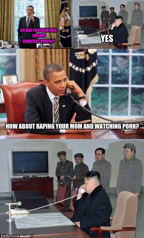 Obama and Kim Jong In phone call | SO ARE YOU ENJOYING KILLING INNOCENT PEOPLE? YES; HOW ABOUT RAPING YOUR MOM AND WATCHING PORN? | image tagged in obama and kim jong in phone call | made w/ Imgflip meme maker