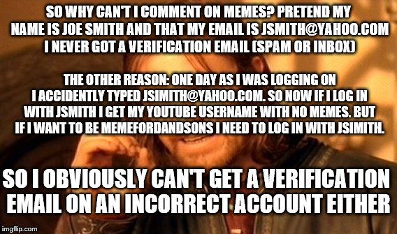 I don't ignore you. But as I've said apparently I can only upvote you back if you upvote or comment on me | SO WHY CAN'T I COMMENT ON MEMES? PRETEND MY NAME IS JOE SMITH AND THAT MY EMAIL IS JSMITH@YAHOO.COM I NEVER GOT A VERIFICATION EMAIL (SPAM OR INBOX); THE OTHER REASON: ONE DAY AS I WAS LOGGING ON I ACCIDENTLY TYPED JSIMITH@YAHOO.COM. SO NOW IF I LOG IN WITH JSMITH I GET MY YOUTUBE USERNAME WITH NO MEMES. BUT IF I WANT TO BE MEMEFORDANDSONS I NEED TO LOG IN WITH JSIMITH. SO I OBVIOUSLY CAN'T GET A VERIFICATION EMAIL ON AN INCORRECT ACCOUNT EITHER | image tagged in memes,one does not simply | made w/ Imgflip meme maker