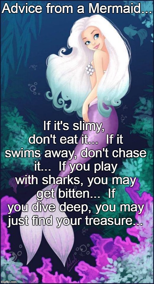 Advice from a Mermaid... | Advice from a Mermaid... If it's slimy, don't eat it...  If it swims away, don't chase it...  If you play with sharks, you may get bitten...  If you dive deep, you may just find your treasure... | image tagged in slimy,shark,swimming,chase,play,treasure | made w/ Imgflip meme maker