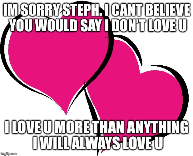 I love you | IM SORRY STEPH. I CANT BELIEVE YOU WOULD SAY I DON’T LOVE U; I LOVE U MORE THAN ANYTHING I WILL ALWAYS LOVE U | image tagged in i love you | made w/ Imgflip meme maker