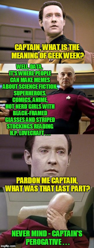 Geek Week is coming - January 7th through the 13th, a JBmemegeek & KenJ event - so basically anything you geek over... | CAPTAIN, WHAT IS THE MEANING OF GEEK WEEK? WELL, DATA, IT'S WHERE PEOPLE CAN MAKE MEMES ABOUT SCIENCE FICTION, SUPERHEROES, COMICS, ANIME, HOT NERD GIRLS WITH BLACK-FRAMED GLASSES AND STRIPED STOCKINGS READING H.P. LOVECRAFT . . . PARDON ME CAPTAIN, WHAT WAS THAT LAST PART? NEVER MIND - CAPTAIN'S PEROGATIVE . . . | image tagged in memes,geek week,geek | made w/ Imgflip meme maker