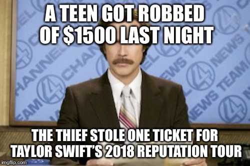 Ron Burgundy Meme | A TEEN GOT ROBBED OF $1500 LAST NIGHT; THE THIEF STOLE ONE TICKET FOR TAYLOR SWIFT’S 2018 REPUTATION TOUR | image tagged in memes,ron burgundy,taylor swift,grumpy cat says no to taylor swift as nyc global welcome ambas,taylor swift taking her music off | made w/ Imgflip meme maker