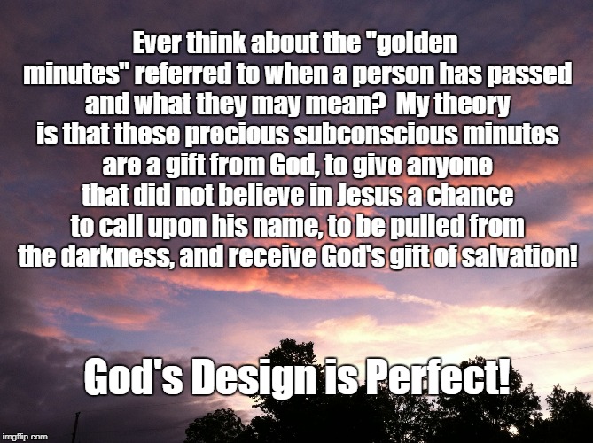 Thoughts of Heaven | Ever think about the "golden minutes" referred to when a person has passed and what they may mean?

My theory is that these precious subconscious minutes are a gift from God, to give anyone that did not believe in Jesus a chance to call upon his name, to be pulled from the darkness, and receive God's gift of salvation! God's Design is Perfect! | image tagged in thoughts of heaven | made w/ Imgflip meme maker