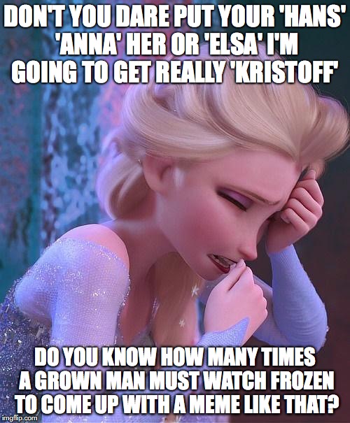 frozen crying | DON'T YOU DARE PUT YOUR 'HANS' 'ANNA' HER OR 'ELSA' I'M GOING TO GET REALLY 'KRISTOFF'; DO YOU KNOW HOW MANY TIMES A GROWN MAN MUST WATCH FROZEN TO COME UP WITH A MEME LIKE THAT? | image tagged in frozen crying | made w/ Imgflip meme maker