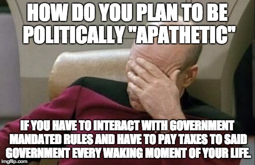 Captain Picard Facepalm Meme | HOW DO YOU PLAN TO BE POLITICALLY "APATHETIC" IF YOU HAVE TO INTERACT WITH GOVERNMENT MANDATED RULES AND HAVE TO PAY TAXES TO SAID GOVERNMEN | image tagged in memes,captain picard facepalm | made w/ Imgflip meme maker