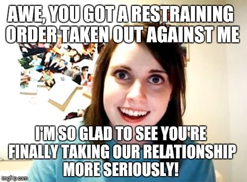 Overly Attached Girlfriend Meme | AWE, YOU GOT A RESTRAINING ORDER TAKEN OUT AGAINST ME; I'M SO GLAD TO SEE YOU'RE FINALLY TAKING OUR RELATIONSHIP MORE SERIOUSLY! | image tagged in memes,overly attached girlfriend,jbmemegeek | made w/ Imgflip meme maker