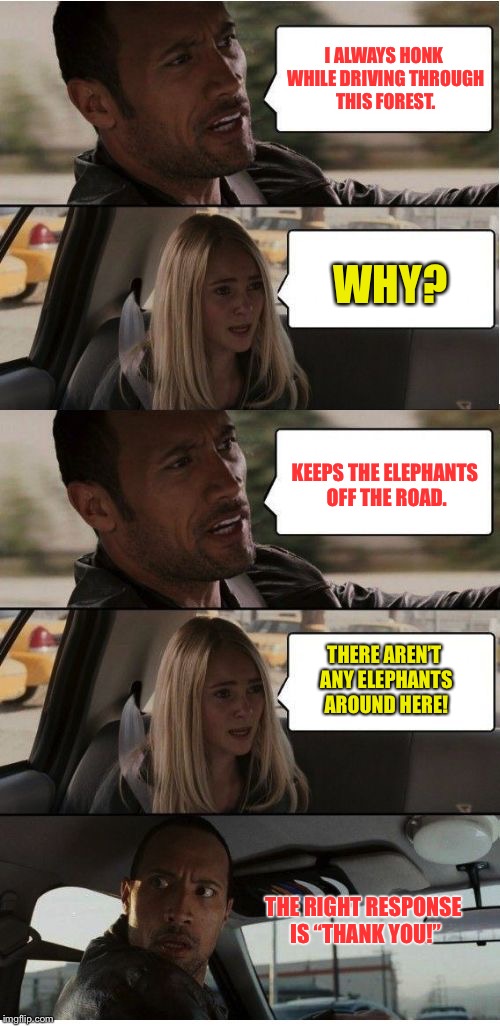 When is a road trip like a safari? | I ALWAYS HONK WHILE DRIVING THROUGH THIS FOREST. WHY? KEEPS THE ELEPHANTS OFF THE ROAD. THERE AREN’T ANY ELEPHANTS AROUND HERE! THE RIGHT RESPONSE IS “THANK YOU!” | image tagged in the rock conversation,elephants on road,honking,scare away,success,thank you | made w/ Imgflip meme maker