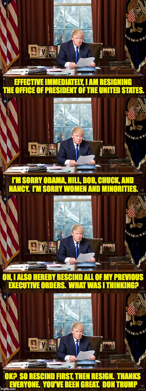 Gotta Go!  (this is just a first draft, but I think it's very good) | EFFECTIVE IMMEDIATELY, I AM RESIGNING THE OFFICE OF PRESIDENT OF THE UNITED STATES. I'M SORRY OBAMA, HILL, BOB, CHUCK, AND NANCY.  I'M SORRY WOMEN AND MINORITIES. OH, I ALSO HEREBY RESCIND ALL OF MY PREVIOUS EXECUTIVE ORDERS.  WHAT WAS I THINKING? OK?  SO RESCIND FIRST, THEN RESIGN.  THANKS EVERYONE.  YOU'VE BEEN GREAT.  DON TRUMP | image tagged in trump,maga,i'm fired,memes,gotta go,buh-bye | made w/ Imgflip meme maker