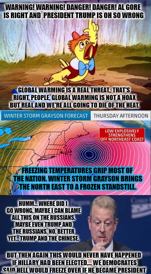 First came Al Gore. Then followed the Chicken Little's. Then Grayson. Maybe it's time to blame Hillary losing the 2016 election? | WARNING! WARNING! DANGER! DANGER! AL GORE IS RIGHT AND  PRESIDENT TRUMP IS OH SO WRONG; GLOBAL WARMING IS A REAL THREAT,. THAT'S RIGHT, PEOPLE, GLOBAL WARMING IS NOT A HOAX BUT REAL AND WE'RE ALL GOING TO DIE OF THE HEAT. FREEZING TEMPERATURES GRIP MOST OF THE NATION. WINTER STORM GRAYSON BRINGS THE NORTH EAST TO A FROZEN STANDSTILL. HUMM... WHERE DID I GO WRONG. MAYBE I CAN BLAME ALL THIS ON THE RUSSIANS. MAYBE EVEN TRUMP AND THE RUSSIANS. NO, BETTER YET... TRUMP AND THE CHINESE. BUT THEN AGAIN THIS WOULD NEVER HAVE HAPPENED IF HILLARY HAD BEEN ELECTED,... WE DEMOCRATES SAID HELL WOULD FREEZE OVER IF HE BECAME PRESIDENT | image tagged in memes,global warming,donald trump approves,election 2016 aftermath,al gore,sad but true | made w/ Imgflip meme maker