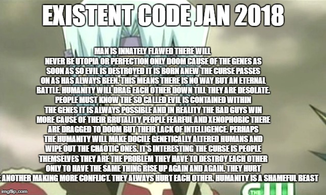 Existent Code Jan 2018 | MAN IS INNATELY FLAWED THERE WILL NEVER BE UTOPIA OR PERFECTION ONLY DOOM CAUSE OF THE GENES AS SOON AS SO EVIL IS DESTROYED IT IS BORN ANEW THE CURSE PASSES ON AS HAS ALWAYS BEEN. THIS MEANS THERE IS NO WAY BUT AN ETERNAL BATTLE. HUMANITY WILL DRAG EACH OTHER DOWN TILL THEY ARE DESOLATE. PEOPLE MUST KNOW THE SO CALLED EVIL IS CONTAINED WITHIN THE GENES IT IS ALWAYS POSSIBLE AND IN REALITY THE BAD GUYS WIN MORE CAUSE OF THEIR BRUTALITY PEOPLE FEARFUL AND XENOPHOBIC THERE ARE DRAGGED TO DOOM BUT THEIR LACK OF INTELLIGENCE. PERHAPS THE HUMANITY WILL MAKE DOCILE GENETICALLY ALTERED HUMANS AND WIPE OUT THE CHAOTIC ONES. IT'S INTERESTING THE CURSE IS PEOPLE THEMSELVES THEY ARE THE PROBLEM THEY HAVE TO DESTROY EACH OTHER ONLY TO HAVE THE SAME THING RISE UP AGAIN AND AGAIN. THEY HURT ONE ANOTHER MAKING MORE CONFLICT. THEY ALWAYS HURT EACH OTHER. HUMANITY IS A SHAMEFUL BEAST; EXISTENT CODE JAN 2018 | image tagged in existent code life hope despair sad happy negative positive fool way ways meme | made w/ Imgflip meme maker