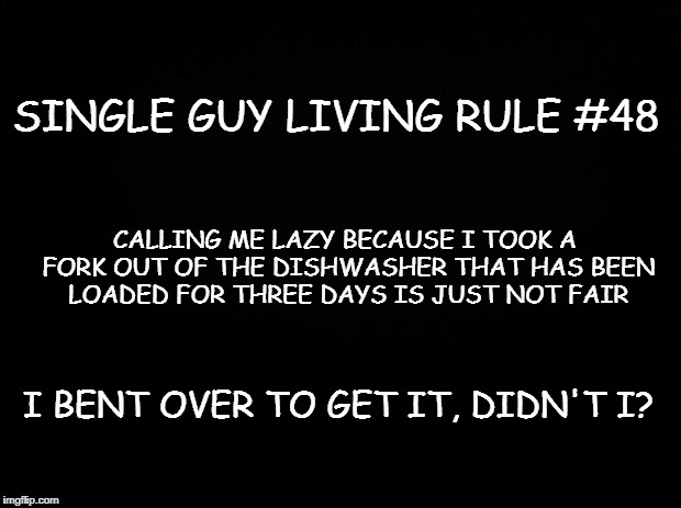 Black background | SINGLE GUY LIVING RULE #48; CALLING ME LAZY BECAUSE I TOOK A FORK OUT OF THE DISHWASHER THAT HAS BEEN LOADED FOR THREE DAYS IS JUST NOT FAIR; I BENT OVER TO GET IT, DIDN'T I? | image tagged in black background | made w/ Imgflip meme maker