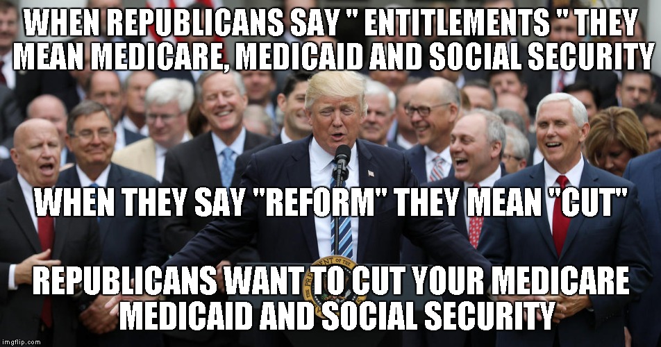 WHEN REPUBLICANS SAY " ENTITLEMENTS " THEY MEAN MEDICARE, MEDICAID AND SOCIAL SECURITY; WHEN THEY SAY "REFORM" THEY MEAN "CUT"; REPUBLICANS WANT TO CUT YOUR MEDICARE  MEDICAID AND SOCIAL SECURITY | image tagged in republicans,social security | made w/ Imgflip meme maker