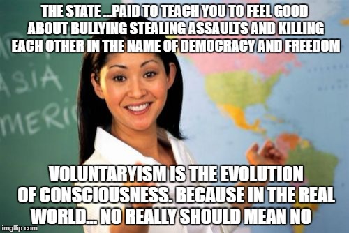 Unhelpful High School Teacher | THE STATE ...PAID TO TEACH YOU TO FEEL GOOD ABOUT BULLYING STEALING ASSAULTS AND KILLING  EACH OTHER IN THE NAME OF DEMOCRACY AND FREEDOM; VOLUNTARYISM IS THE EVOLUTION OF CONSCIOUSNESS. BECAUSE IN THE REAL WORLD... NO REALLY SHOULD MEAN NO | image tagged in memes,unhelpful high school teacher | made w/ Imgflip meme maker