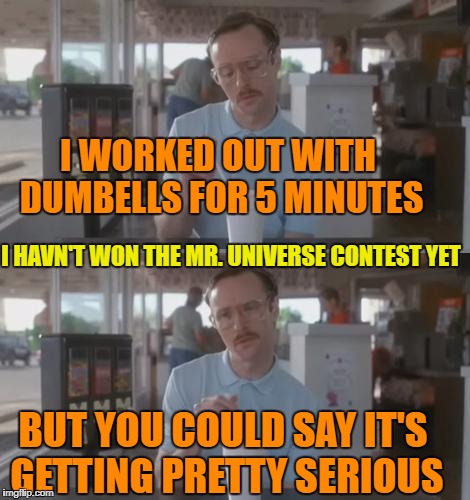 Kip Pretty Serious | I WORKED OUT WITH DUMBELLS FOR 5 MINUTES; I HAVN'T WON THE MR. UNIVERSE CONTEST YET; BUT YOU COULD SAY IT'S GETTING PRETTY SERIOUS | image tagged in kip pretty serious | made w/ Imgflip meme maker