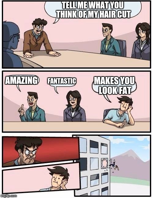 Boardroom Meeting Suggestion Meme | TELL ME WHAT YOU THINK OF MY HAIR CUT; AMAZING; FANTASTIC; MAKES YOU LOOK FAT | image tagged in memes,boardroom meeting suggestion | made w/ Imgflip meme maker