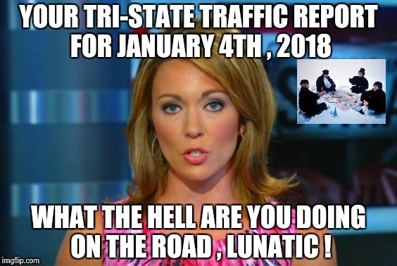 Real News Network | YOUR TRI-STATE TRAFFIC REPORT FOR JANUARY 4TH , 2018 WHAT THE HELL ARE YOU DOING ON THE ROAD , LUNATIC ! | image tagged in real news network | made w/ Imgflip meme maker