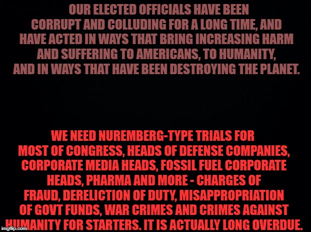 Black background | OUR ELECTED OFFICIALS HAVE BEEN CORRUPT AND COLLUDING FOR A LONG TIME, AND HAVE ACTED IN WAYS THAT BRING INCREASING HARM AND SUFFERING TO AMERICANS, TO HUMANITY, AND IN WAYS THAT HAVE BEEN DESTROYING THE PLANET. WE NEED NUREMBERG-TYPE TRIALS FOR MOST OF CONGRESS, HEADS OF DEFENSE COMPANIES, CORPORATE MEDIA HEADS, FOSSIL FUEL CORPORATE HEADS, PHARMA AND MORE - CHARGES OF FRAUD, DERELICTION OF DUTY, MISAPPROPRIATION OF GOVT FUNDS, WAR CRIMES AND CRIMES AGAINST HUMANITY FOR STARTERS. IT IS ACTUALLY LONG OVERDUE. | image tagged in black background | made w/ Imgflip meme maker