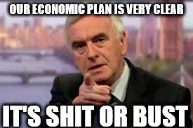 McDonnell's economic plan - shit or bust | OUR ECONOMIC PLAN IS VERY CLEAR; IT'S SHIT OR BUST | image tagged in vote corbyn,mcdonnell,shit or bust,labour economic plan,party of hate,corbyn eww | made w/ Imgflip meme maker