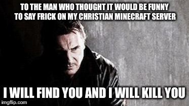 I Will Find You And Kill You | TO THE MAN WHO THOUGHT IT WOULD BE FUNNY TO SAY FRICK ON MY CHRISTIAN MINECRAFT SERVER; I WILL FIND YOU AND I WILL KILL YOU | image tagged in memes,i will find you and kill you | made w/ Imgflip meme maker