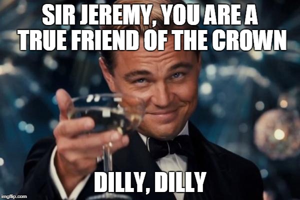 The Pit of Misery! Dilly, dilly! | SIR JEREMY, YOU ARE A TRUE FRIEND OF THE CROWN; DILLY, DILLY | image tagged in memes,leonardo dicaprio cheers | made w/ Imgflip meme maker