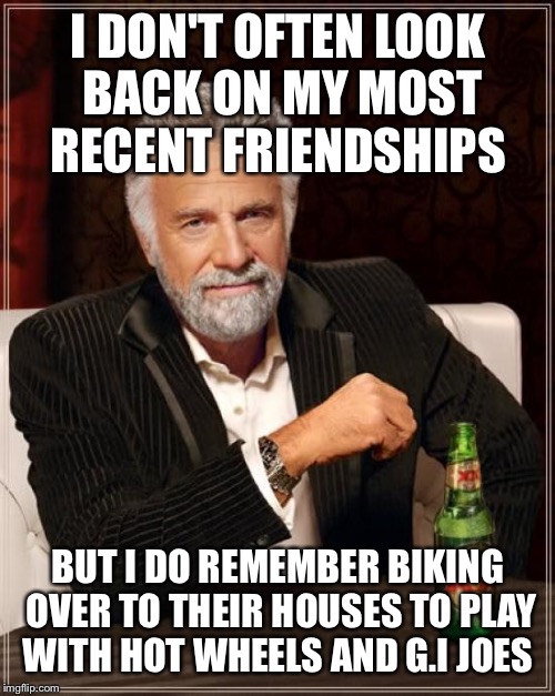 The Most Interesting Man In The World | I DON'T OFTEN LOOK BACK ON MY MOST RECENT FRIENDSHIPS; BUT I DO REMEMBER BIKING OVER TO THEIR HOUSES TO PLAY WITH HOT WHEELS AND G.I JOES | image tagged in memes,the most interesting man in the world | made w/ Imgflip meme maker