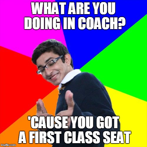 Subtle Pickup Liner | WHAT ARE YOU DOING IN COACH? 'CAUSE YOU GOT A FIRST CLASS SEAT | image tagged in memes,subtle pickup liner | made w/ Imgflip meme maker