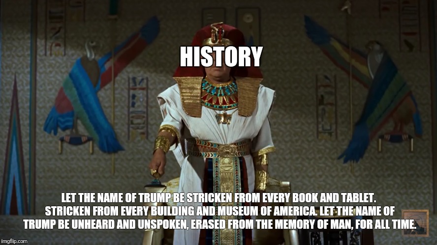 HISTORY; LET THE NAME OF TRUMP BE STRICKEN FROM EVERY BOOK AND TABLET. STRICKEN FROM EVERY BUILDING AND MUSEUM OF AMERICA. LET THE NAME OF TRUMP BE UNHEARD AND UNSPOKEN, ERASED FROM THE MEMORY OF MAN, FOR ALL TIME. | image tagged in history,donald trump,trump,fire and fury | made w/ Imgflip meme maker