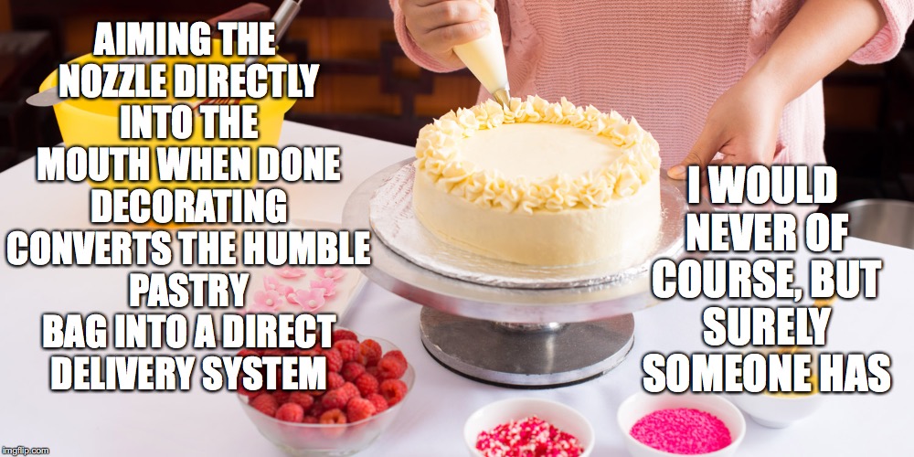 Cake Decoration | I WOULD NEVER OF COURSE, BUT SURELY SOMEONE HAS; AIMING THE NOZZLE DIRECTLY INTO THE MOUTH WHEN DONE DECORATING CONVERTS THE HUMBLE PASTRY BAG INTO A DIRECT DELIVERY SYSTEM | image tagged in cake decoration | made w/ Imgflip meme maker