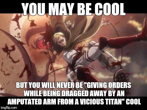Erwin smith | YOU MAY BE COOL; BUT YOU WILL NEVER BE "GIVING ORDERS WHILE BEING DRAGGED AWAY BY AN AMPUTATED ARM FROM A VICIOUS TITAN" COOL | image tagged in attack on titan | made w/ Imgflip meme maker