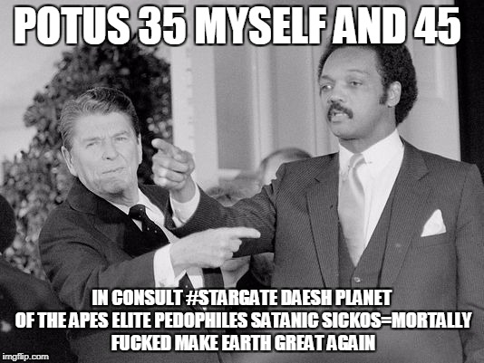 POTUS 35 MYSELF AND 45; IN CONSULT #STARGATE
DAESH PLANET OF THE APES ELITE PEDOPHILES SATANIC SICKOS=MORTALLY FUCKED
MAKE EARTH GREAT AGAIN | made w/ Imgflip meme maker