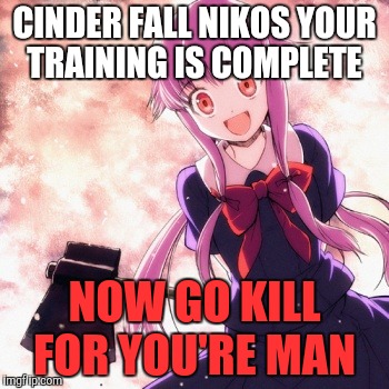 Yandere | CINDER FALL NIKOS YOUR TRAINING IS COMPLETE; NOW GO KILL FOR YOU'RE MAN | image tagged in yandere | made w/ Imgflip meme maker