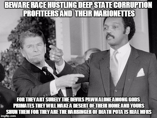 BEWARE RACE HUSTLING DEEP STATE CORRUPTION PROFITEERS AND  THEIR MARIONETTES; FOR THEY ART SURELY THE DEVILS PAWN
ALONE AMONG GODS PRIMATES
THEY WILL MAKE A DESERT OF THEIR HOME AND YOURS SHUN THEM FOR THEY ARE THE HARBINGER OF DEATH POTA IS REAL MFRS | made w/ Imgflip meme maker