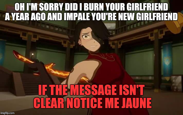 Yandere Cinder | OH I'M SORRY DID I BURN YOUR GIRLFRIEND A YEAR AGO AND IMPALE YOU'RE NEW GIRLFRIEND; IF THE MESSAGE ISN'T CLEAR NOTICE ME JAUNE | image tagged in yandere cinder | made w/ Imgflip meme maker