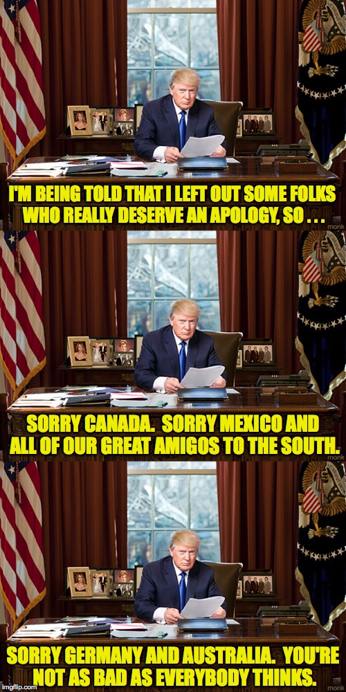 We rejoin the Trump Resignation Speech already in progress... | I'M BEING TOLD THAT I LEFT OUT SOME FOLKS WHO REALLY DESERVE AN APOLOGY, SO . . . SORRY CANADA.  SORRY MEXICO AND ALL OF OUR GREAT AMIGOS TO THE SOUTH. SORRY GERMANY AND AUSTRALIA.  YOU'RE NOT AS BAD AS EVERYBODY THINKS. | image tagged in trump,resignation,i'm sorry,memes | made w/ Imgflip meme maker