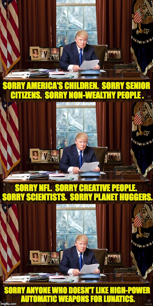 Trump Resignation Part 4 | SORRY AMERICA'S CHILDREN.  SORRY SENIOR CITIZENS.  SORRY NON-WEALTHY PEOPLE . SORRY NFL.  SORRY CREATIVE PEOPLE.  SORRY SCIENTISTS.  SORRY PLANET HUGGERS. SORRY ANYONE WHO DOESN'T LIKE HIGH-POWER AUTOMATIC WEAPONS FOR LUNATICS. | image tagged in mems,trump,resignation | made w/ Imgflip meme maker