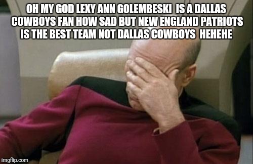 Captain Picard Facepalm Meme | OH MY GOD LEXY ANN GOLEMBESKI  IS A DALLAS COWBOYS FAN HOW SAD BUT NEW ENGLAND PATRIOTS IS THE BEST TEAM NOT DALLAS COWBOYS  HEHEHE | image tagged in memes,captain picard facepalm | made w/ Imgflip meme maker