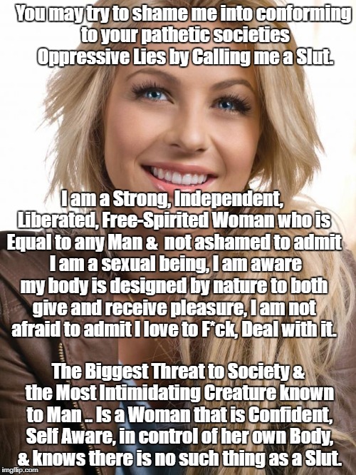 Oblivious Hot Girl Meme | You may try to shame me into conforming to your pathetic societies Oppressive Lies by Calling me a Slut. I am a Strong, Independent, Liberated, Free-Spirited Woman who is Equal to any Man &  not ashamed to admit  I am a sexual being, I am aware my body is designed by nature to both give and receive pleasure, I am not afraid to admit I love to F*ck, Deal with it. The Biggest Threat to Society & the Most Intimidating Creature known to Man .. Is a Woman that is Confident, Self Aware, in control of her own Body, & knows there is no such thing as a Slut. | image tagged in memes,oblivious hot girl | made w/ Imgflip meme maker