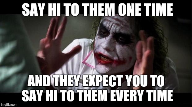 everyone loses their minds | SAY HI TO THEM ONE TIME; AND THEY EXPECT YOU TO SAY HI TO THEM EVERY TIME | image tagged in everyone loses their minds | made w/ Imgflip meme maker