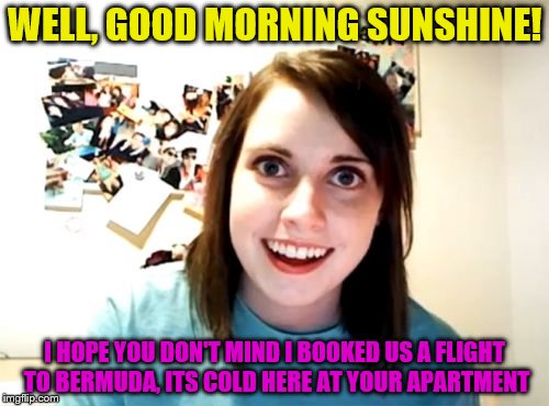 Overly Attached Girlfriend Meme | WELL, GOOD MORNING SUNSHINE! I HOPE YOU DON'T MIND I BOOKED US A FLIGHT TO BERMUDA, ITS COLD HERE AT YOUR APARTMENT | image tagged in memes,overly attached girlfriend | made w/ Imgflip meme maker