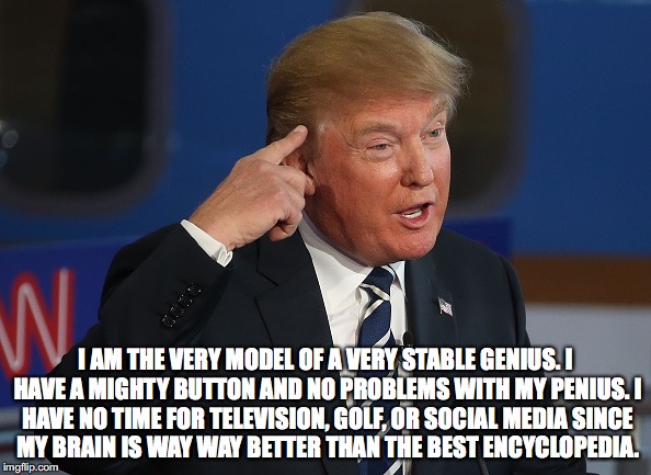 Trump Smart | I AM THE VERY MODEL OF A VERY STABLE GENIUS.
I HAVE A MIGHTY BUTTON AND NO PROBLEMS WITH MY PENIUS.
I HAVE NO TIME FOR TELEVISION, GOLF, OR SOCIAL MEDIA
SINCE MY BRAIN IS WAY WAY BETTER THAN THE BEST ENCYCLOPEDIA. | image tagged in trump smart | made w/ Imgflip meme maker