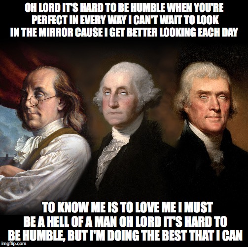 Founding Fathers eye roll | OH LORD IT'S HARD TO BE HUMBLE
WHEN YOU'RE PERFECT IN EVERY WAY
I CAN'T WAIT TO LOOK IN THE MIRROR
CAUSE I GET BETTER LOOKING EACH DAY; TO KNOW ME IS TO LOVE ME
I MUST BE A HELL OF A MAN
OH LORD IT'S HARD TO BE HUMBLE,
BUT I'M DOING THE BEST THAT I CAN | image tagged in founding fathers eye roll | made w/ Imgflip meme maker