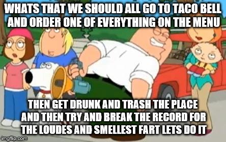 Peter Griffin Farting Megaphone | WHATS THAT WE SHOULD ALL GO TO TACO BELL AND ORDER ONE OF EVERYTHING ON THE MENU; THEN GET DRUNK AND TRASH THE PLACE AND THEN TRY AND BREAK THE RECORD FOR THE LOUDES AND SMELLEST FART LETS DO IT | image tagged in peter griffin farting megaphone | made w/ Imgflip meme maker