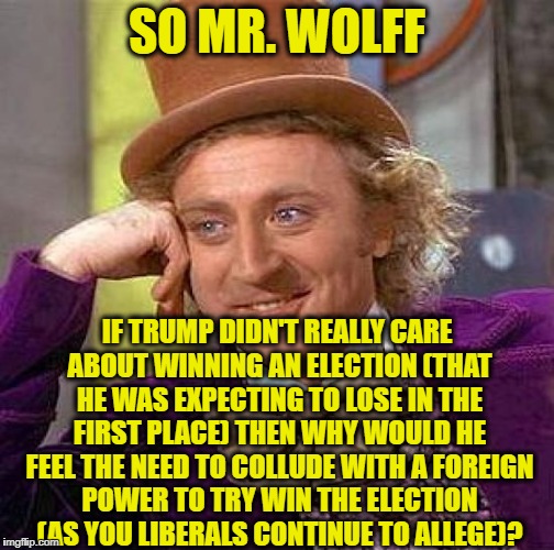 Creepy Condescending Wonka | SO MR. WOLFF; IF TRUMP DIDN'T REALLY CARE ABOUT WINNING AN ELECTION (THAT HE WAS EXPECTING TO LOSE IN THE FIRST PLACE) THEN WHY WOULD HE FEEL THE NEED TO COLLUDE WITH A FOREIGN POWER TO TRY WIN THE ELECTION (AS YOU LIBERALS CONTINUE TO ALLEGE)? | image tagged in memes,creepy condescending wonka,fire and fury,trump russia collusion,liberal logic,democratic party | made w/ Imgflip meme maker