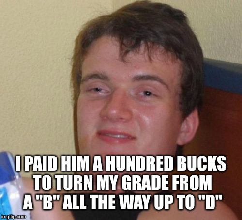 10 Guy Meme | I PAID HIM A HUNDRED BUCKS TO TURN MY GRADE FROM A "B" ALL THE WAY UP TO "D" | image tagged in memes,10 guy | made w/ Imgflip meme maker