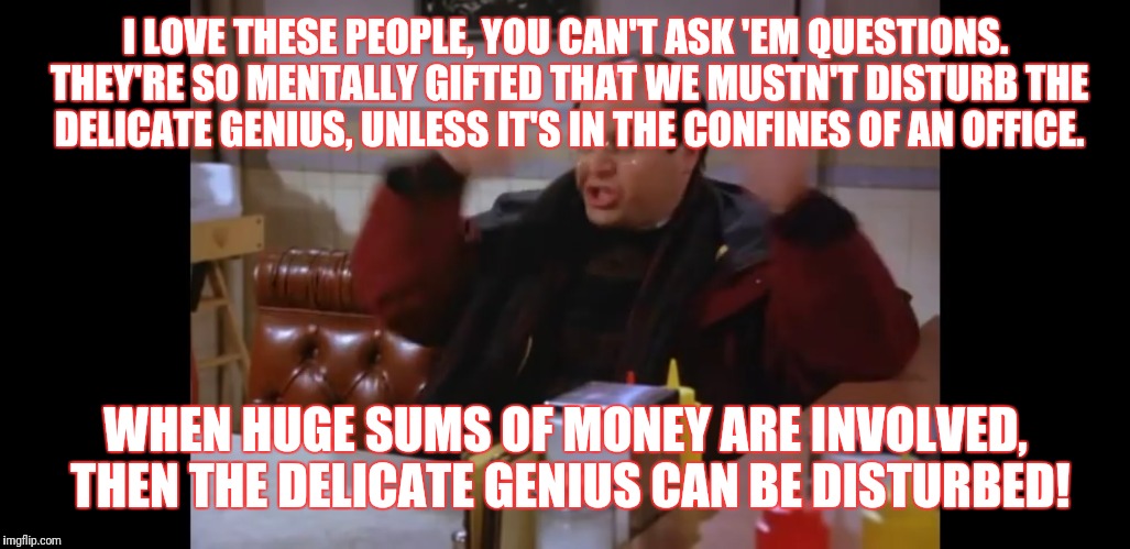 I LOVE THESE PEOPLE, YOU CAN'T ASK 'EM QUESTIONS. THEY'RE SO MENTALLY GIFTED THAT WE MUSTN'T DISTURB THE DELICATE GENIUS, UNLESS IT'S IN THE CONFINES OF AN OFFICE. WHEN HUGE SUMS OF MONEY ARE INVOLVED, THEN THE DELICATE GENIUS CAN BE DISTURBED! | image tagged in seinfeld | made w/ Imgflip meme maker