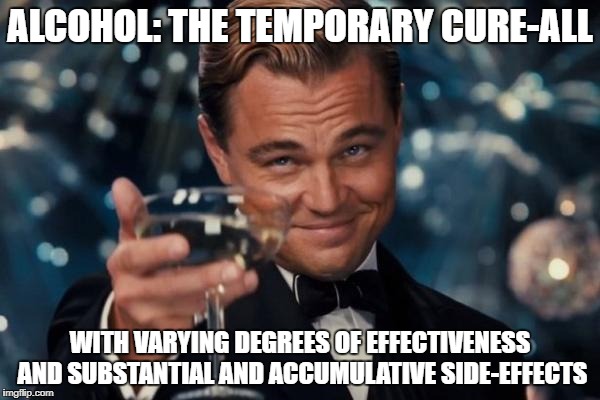 Leonardo Dicaprio Cheers Meme | ALCOHOL:
THE TEMPORARY CURE-ALL; WITH VARYING DEGREES OF EFFECTIVENESS AND SUBSTANTIAL AND ACCUMULATIVE SIDE-EFFECTS | image tagged in memes,leonardo dicaprio cheers | made w/ Imgflip meme maker