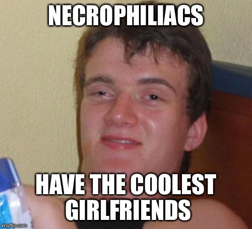 10 Guy | NECROPHILIACS; HAVE THE COOLEST GIRLFRIENDS | image tagged in memes,10 guy | made w/ Imgflip meme maker