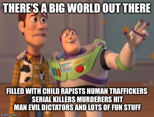 X, X Everywhere Meme | THERE’S A BIG WORLD OUT THERE; FILLED WITH CHILD RAPISTS HUMAN TRAFFICKERS SERIAL KILLERS MURDERERS HIT MAN EVIL DICTATORS AND LOTS OF FUN STUFF | image tagged in memes,x x everywhere | made w/ Imgflip meme maker