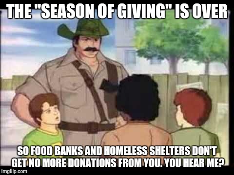 At least, that's been MY experience. Food a-plenty in November and December, slim-pickin's the rest of the year. | THE "SEASON OF GIVING" IS OVER; SO FOOD BANKS AND HOMELESS SHELTERS DON'T GET NO MORE DONATIONS FROM YOU. YOU HEAR ME? | image tagged in joe explains,memes,homeless shelters,food banks,poor and needy | made w/ Imgflip meme maker